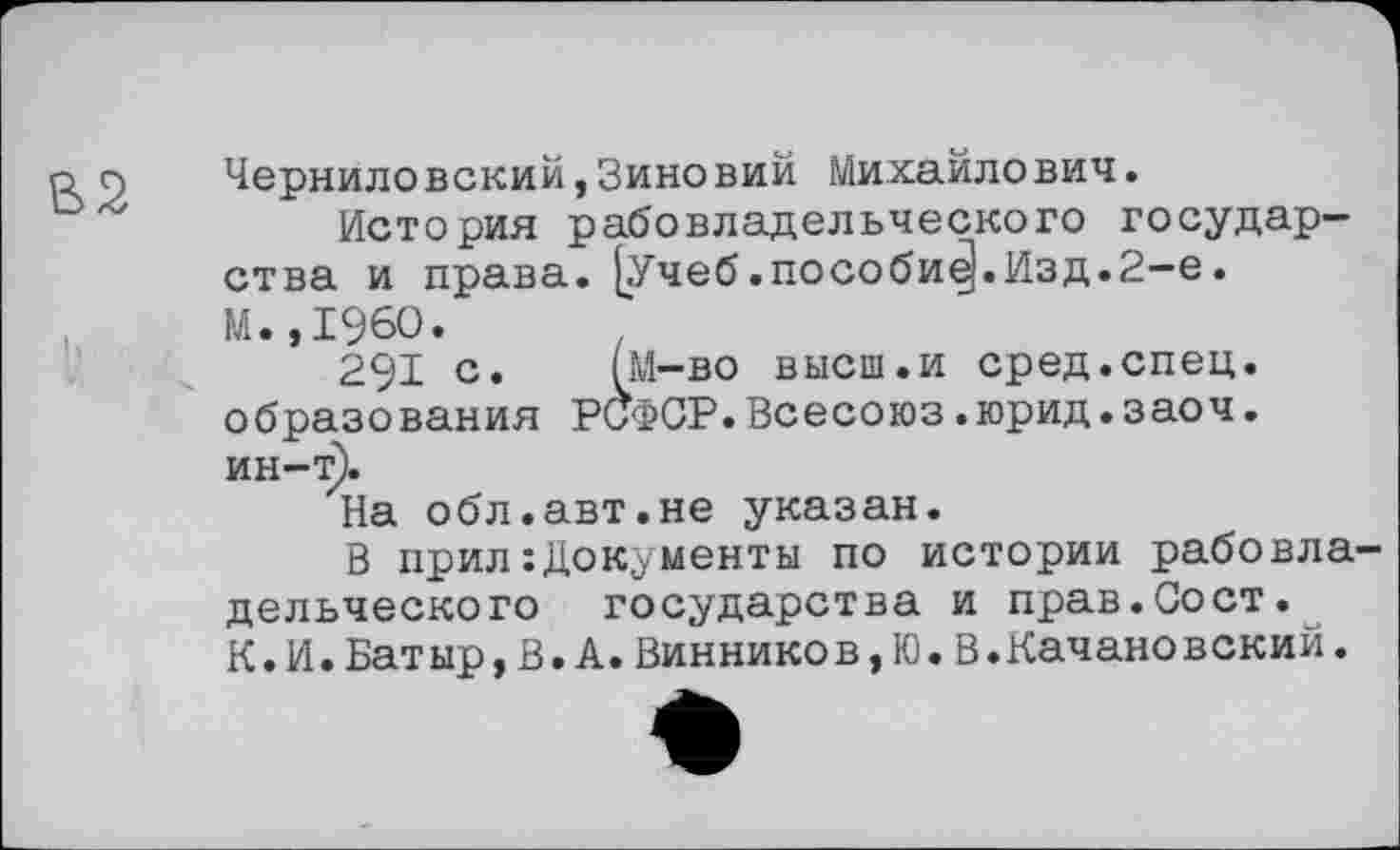 ﻿Черниловский,Зиновий Михайлович.
История рабовладельческого государства и права. [Учеб.пособие).Изд.2-е. М.,1960.
291 с. (М-во высш.и сред.спец, образования РоФСР.Всесоюз.юрид.заоч. ин-т).
На обл.авт.не указан.
В прил :Док;ументы по истории рабовладельческого государства и прав.Сост.
К.И.Бат ыр,В.А.Виннико в,Ю.В.Качановский.